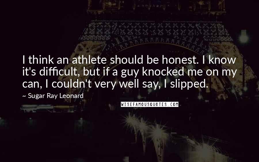 Sugar Ray Leonard Quotes: I think an athlete should be honest. I know it's difficult, but if a guy knocked me on my can, I couldn't very well say, I slipped.