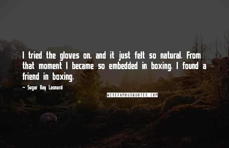 Sugar Ray Leonard Quotes: I tried the gloves on, and it just felt so natural. From that moment I became so embedded in boxing. I found a friend in boxing.