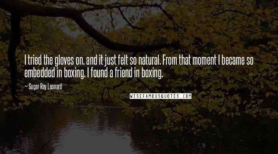 Sugar Ray Leonard Quotes: I tried the gloves on, and it just felt so natural. From that moment I became so embedded in boxing. I found a friend in boxing.