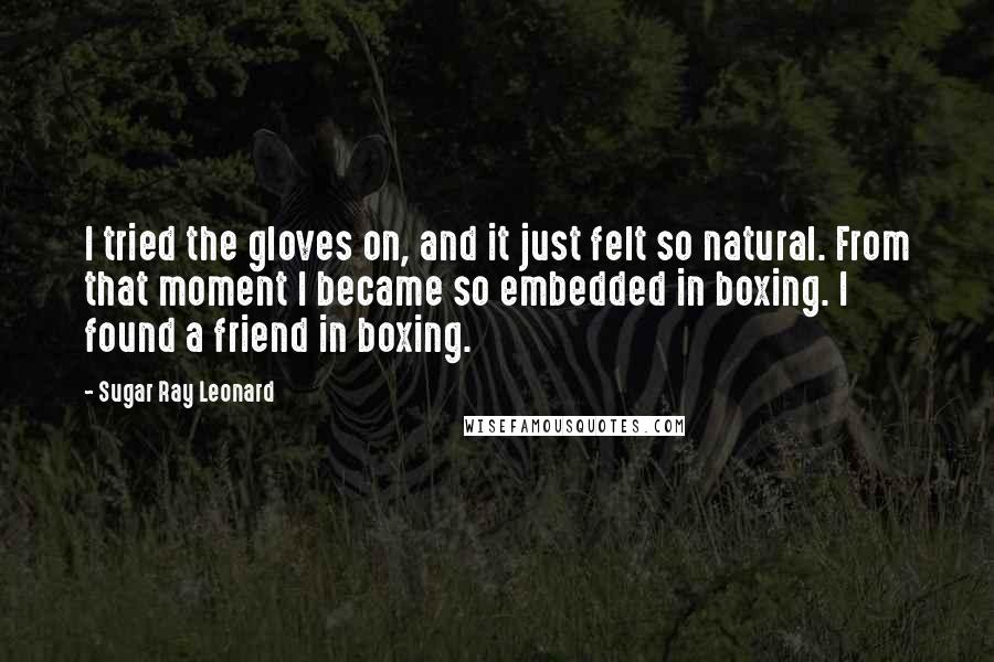 Sugar Ray Leonard Quotes: I tried the gloves on, and it just felt so natural. From that moment I became so embedded in boxing. I found a friend in boxing.