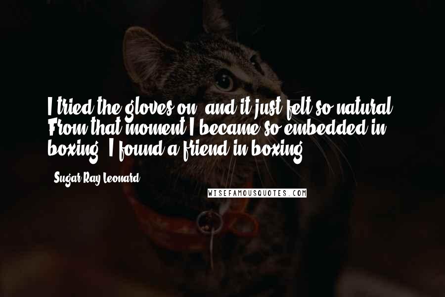 Sugar Ray Leonard Quotes: I tried the gloves on, and it just felt so natural. From that moment I became so embedded in boxing. I found a friend in boxing.