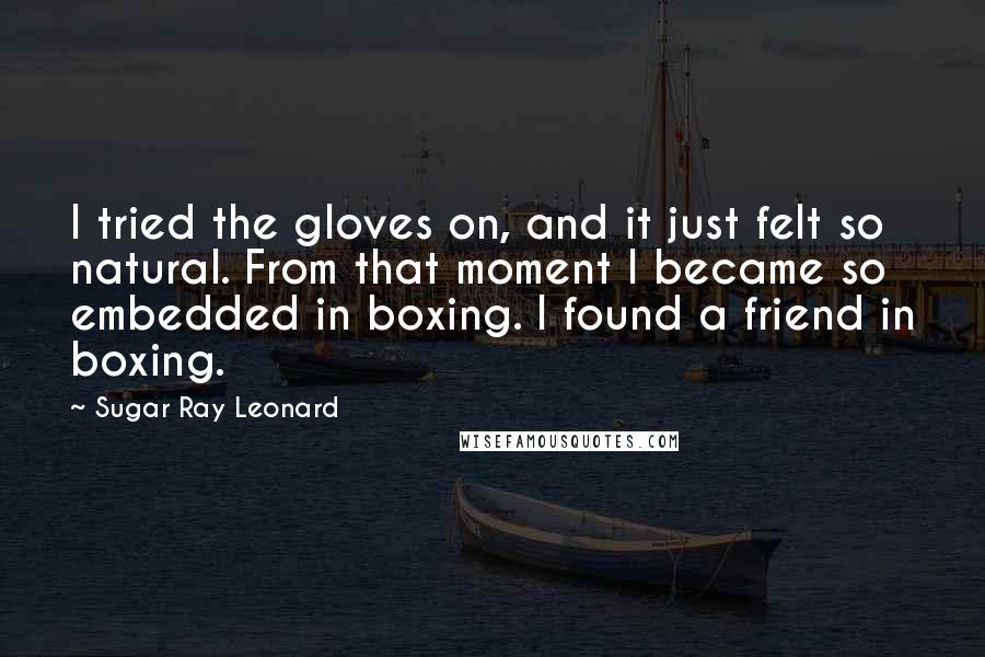 Sugar Ray Leonard Quotes: I tried the gloves on, and it just felt so natural. From that moment I became so embedded in boxing. I found a friend in boxing.