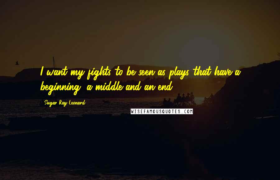 Sugar Ray Leonard Quotes: I want my fights to be seen as plays that have a beginning, a middle and an end.