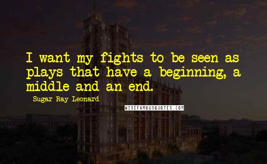 Sugar Ray Leonard Quotes: I want my fights to be seen as plays that have a beginning, a middle and an end.
