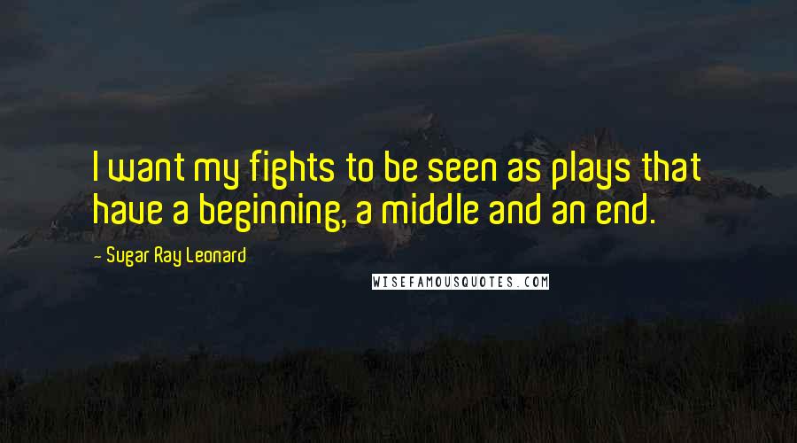 Sugar Ray Leonard Quotes: I want my fights to be seen as plays that have a beginning, a middle and an end.