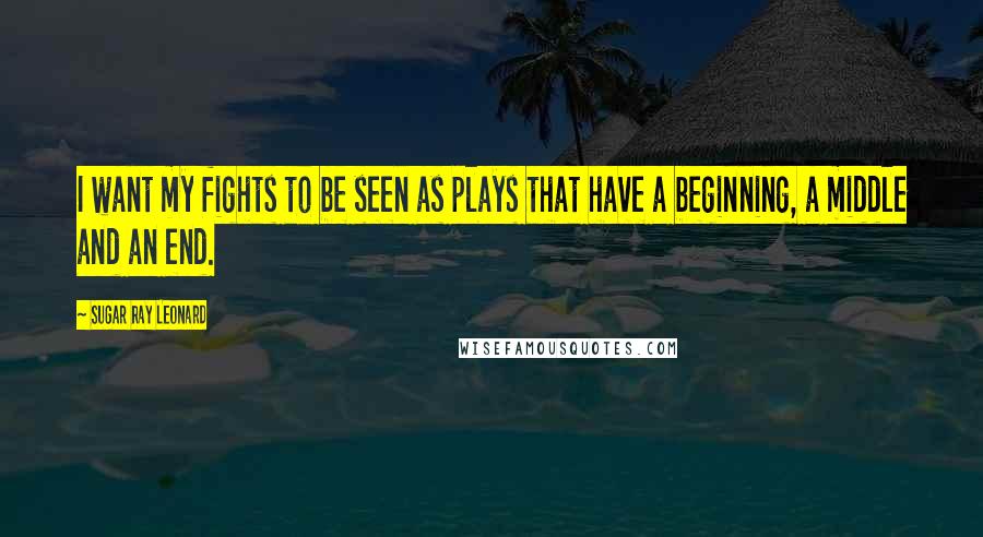 Sugar Ray Leonard Quotes: I want my fights to be seen as plays that have a beginning, a middle and an end.