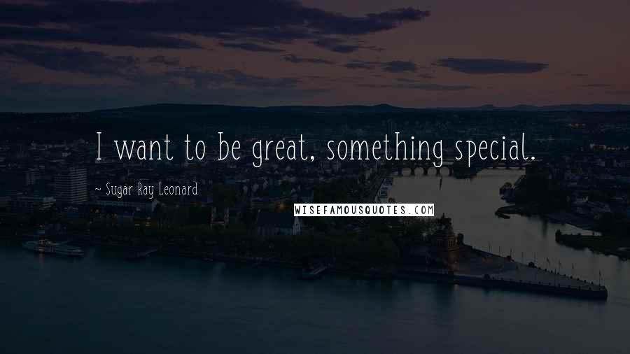 Sugar Ray Leonard Quotes: I want to be great, something special.