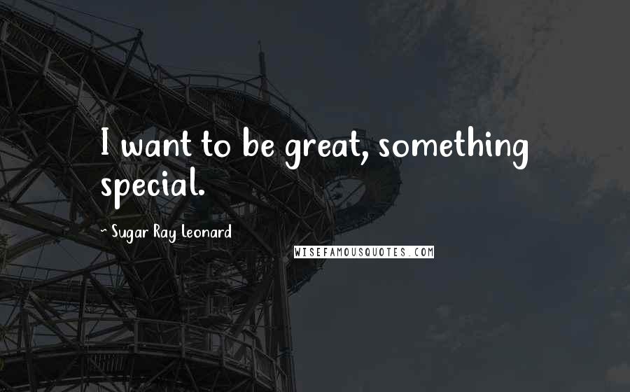 Sugar Ray Leonard Quotes: I want to be great, something special.