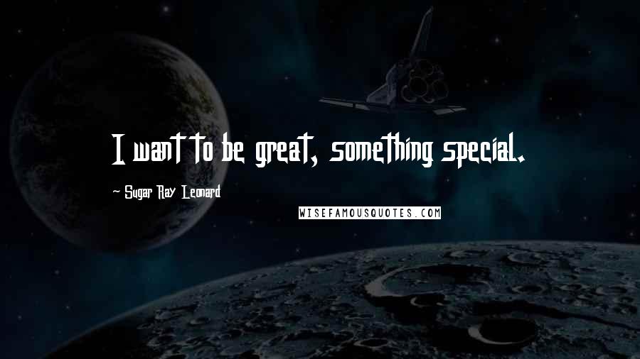 Sugar Ray Leonard Quotes: I want to be great, something special.