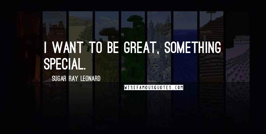 Sugar Ray Leonard Quotes: I want to be great, something special.