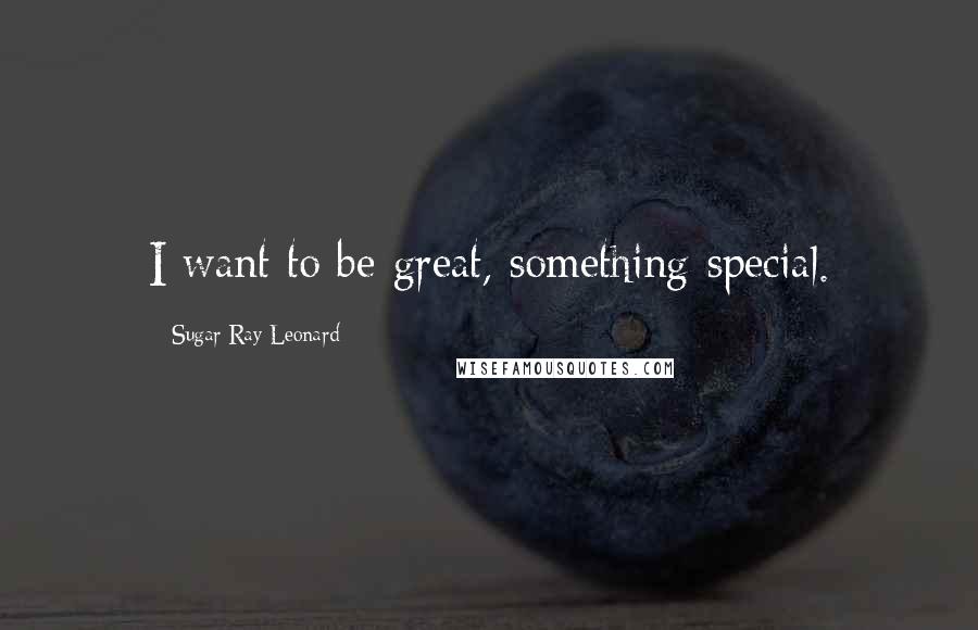 Sugar Ray Leonard Quotes: I want to be great, something special.