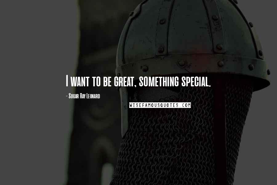 Sugar Ray Leonard Quotes: I want to be great, something special.