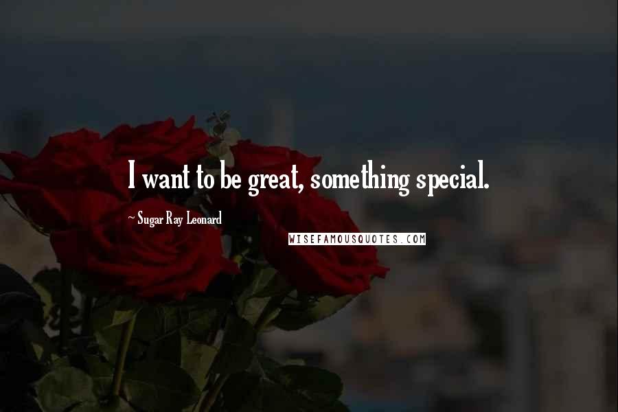 Sugar Ray Leonard Quotes: I want to be great, something special.