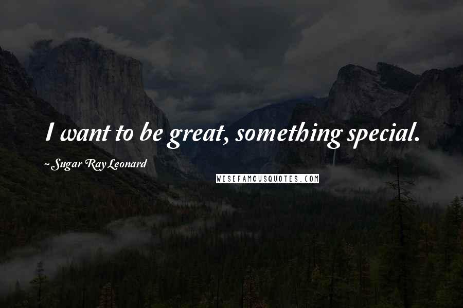 Sugar Ray Leonard Quotes: I want to be great, something special.