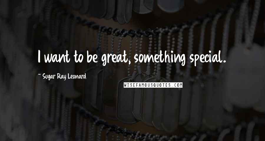 Sugar Ray Leonard Quotes: I want to be great, something special.