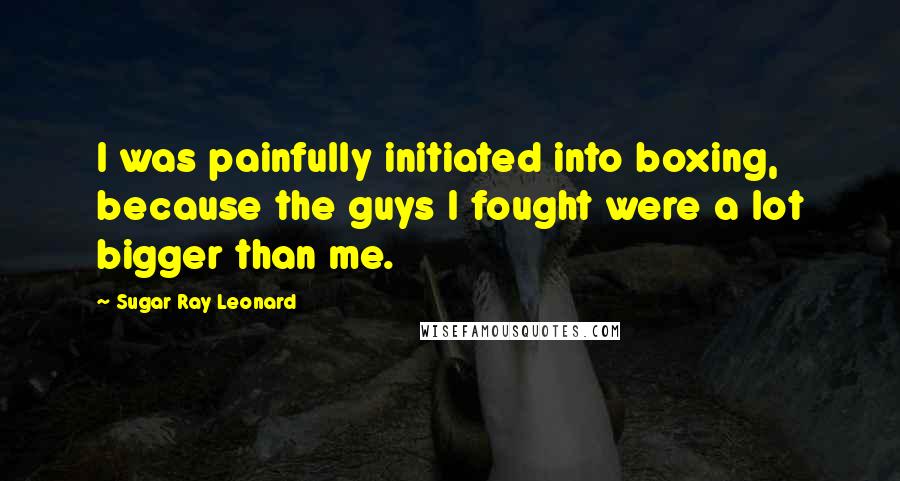 Sugar Ray Leonard Quotes: I was painfully initiated into boxing, because the guys I fought were a lot bigger than me.
