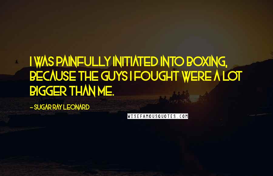 Sugar Ray Leonard Quotes: I was painfully initiated into boxing, because the guys I fought were a lot bigger than me.
