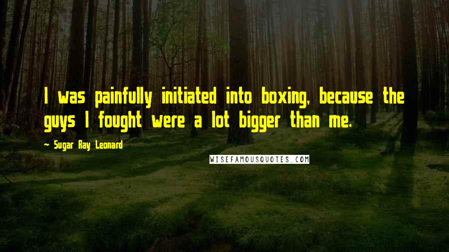 Sugar Ray Leonard Quotes: I was painfully initiated into boxing, because the guys I fought were a lot bigger than me.