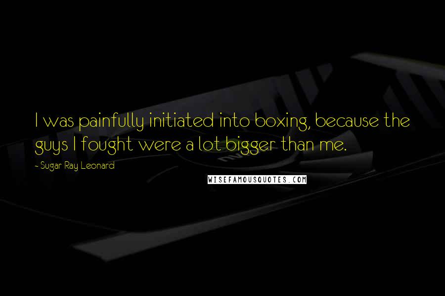 Sugar Ray Leonard Quotes: I was painfully initiated into boxing, because the guys I fought were a lot bigger than me.