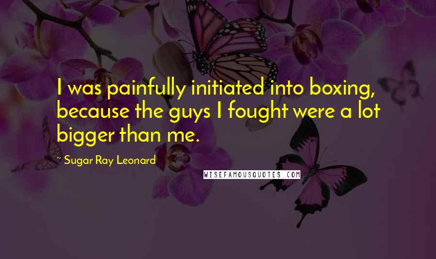 Sugar Ray Leonard Quotes: I was painfully initiated into boxing, because the guys I fought were a lot bigger than me.