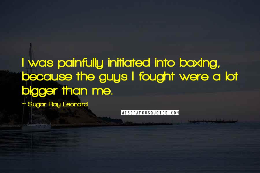 Sugar Ray Leonard Quotes: I was painfully initiated into boxing, because the guys I fought were a lot bigger than me.