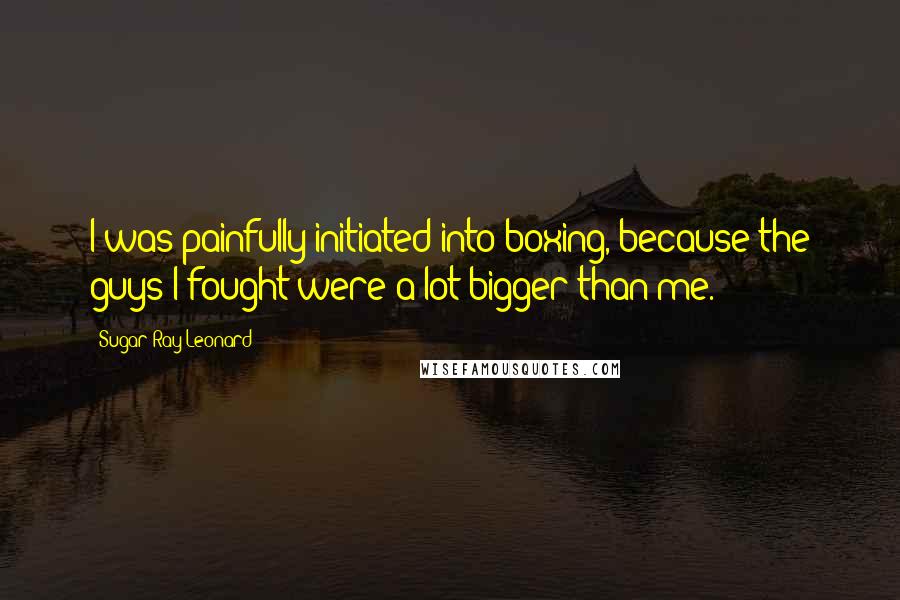 Sugar Ray Leonard Quotes: I was painfully initiated into boxing, because the guys I fought were a lot bigger than me.