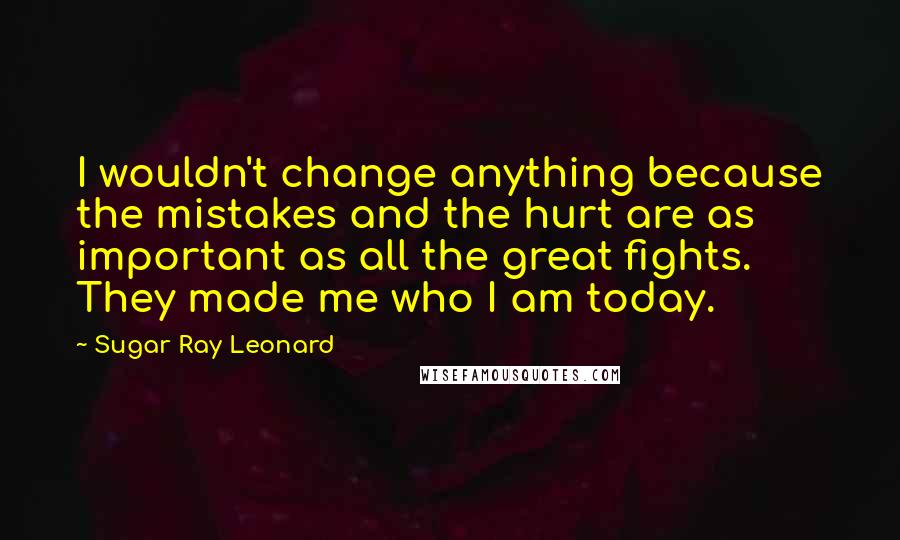 Sugar Ray Leonard Quotes: I wouldn't change anything because the mistakes and the hurt are as important as all the great fights. They made me who I am today.