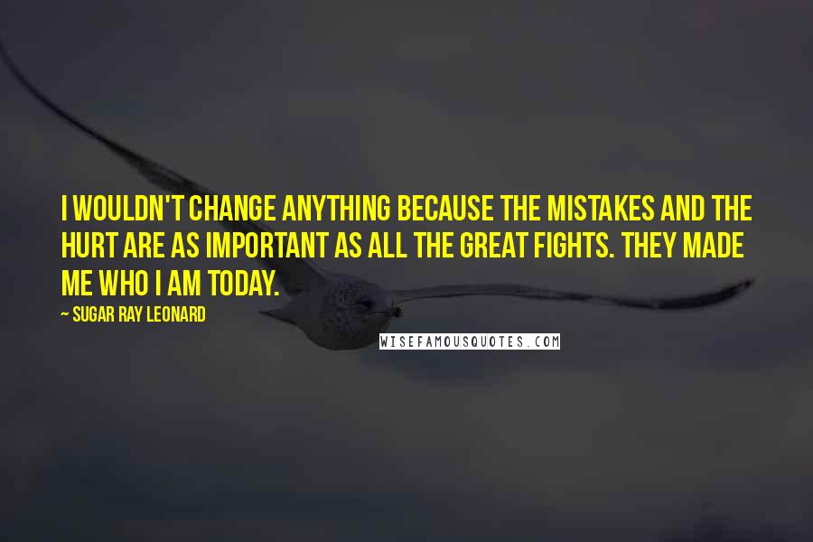 Sugar Ray Leonard Quotes: I wouldn't change anything because the mistakes and the hurt are as important as all the great fights. They made me who I am today.