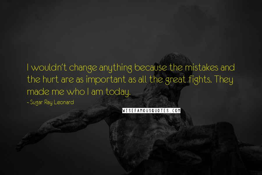 Sugar Ray Leonard Quotes: I wouldn't change anything because the mistakes and the hurt are as important as all the great fights. They made me who I am today.