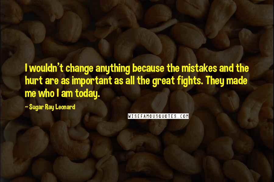 Sugar Ray Leonard Quotes: I wouldn't change anything because the mistakes and the hurt are as important as all the great fights. They made me who I am today.