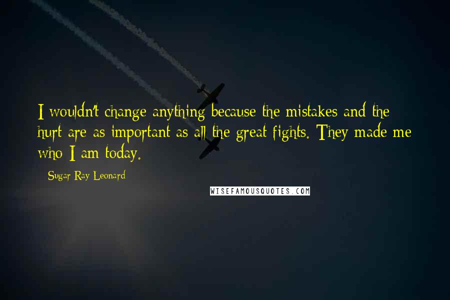 Sugar Ray Leonard Quotes: I wouldn't change anything because the mistakes and the hurt are as important as all the great fights. They made me who I am today.