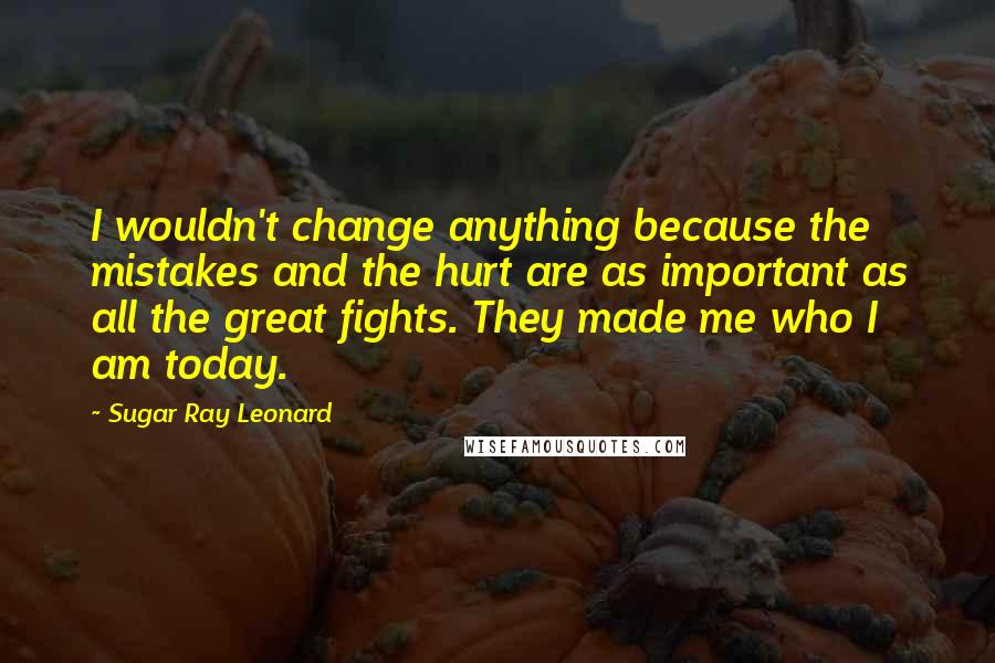 Sugar Ray Leonard Quotes: I wouldn't change anything because the mistakes and the hurt are as important as all the great fights. They made me who I am today.