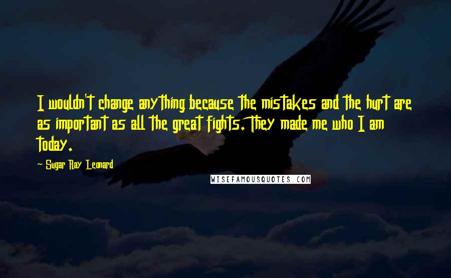 Sugar Ray Leonard Quotes: I wouldn't change anything because the mistakes and the hurt are as important as all the great fights. They made me who I am today.