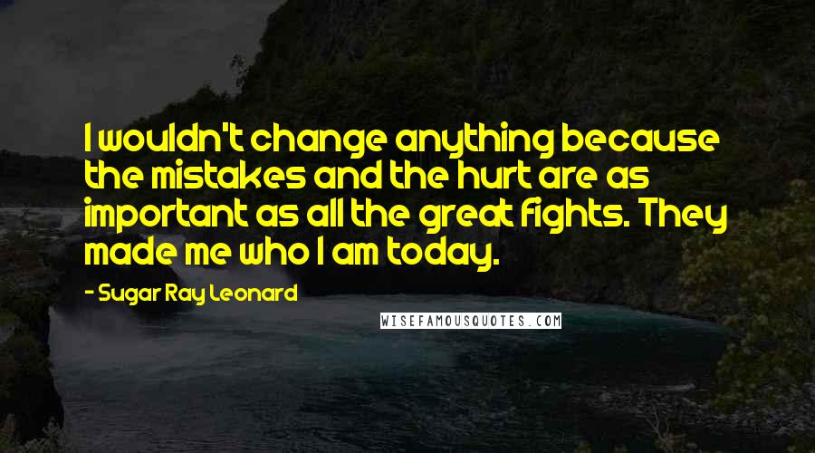 Sugar Ray Leonard Quotes: I wouldn't change anything because the mistakes and the hurt are as important as all the great fights. They made me who I am today.