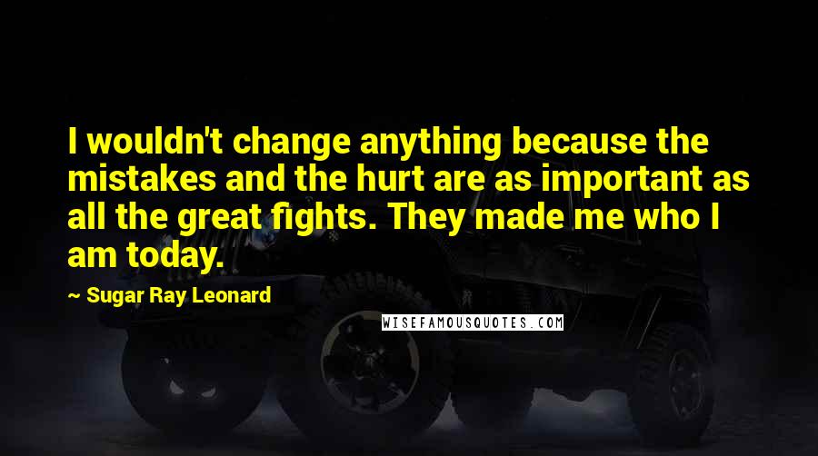 Sugar Ray Leonard Quotes: I wouldn't change anything because the mistakes and the hurt are as important as all the great fights. They made me who I am today.