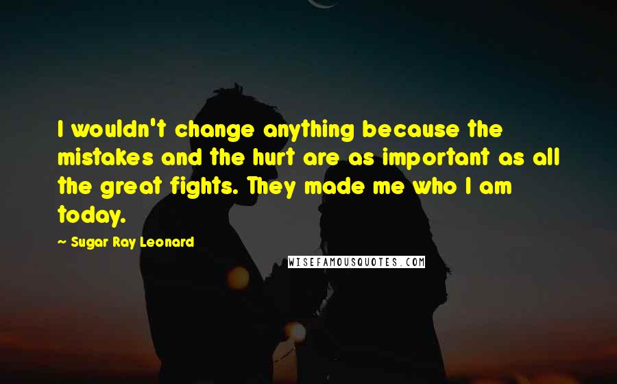 Sugar Ray Leonard Quotes: I wouldn't change anything because the mistakes and the hurt are as important as all the great fights. They made me who I am today.