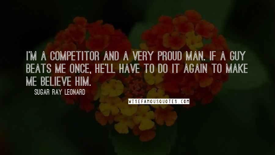 Sugar Ray Leonard Quotes: I'm a competitor and a very proud man. If a guy beats me once, he'll have to do it again to make me believe him.