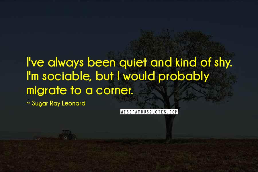 Sugar Ray Leonard Quotes: I've always been quiet and kind of shy. I'm sociable, but I would probably migrate to a corner.