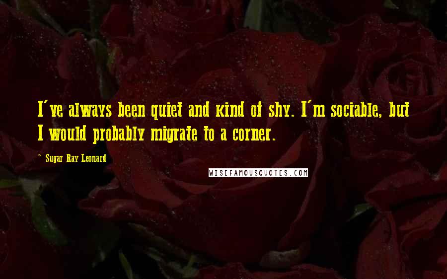 Sugar Ray Leonard Quotes: I've always been quiet and kind of shy. I'm sociable, but I would probably migrate to a corner.