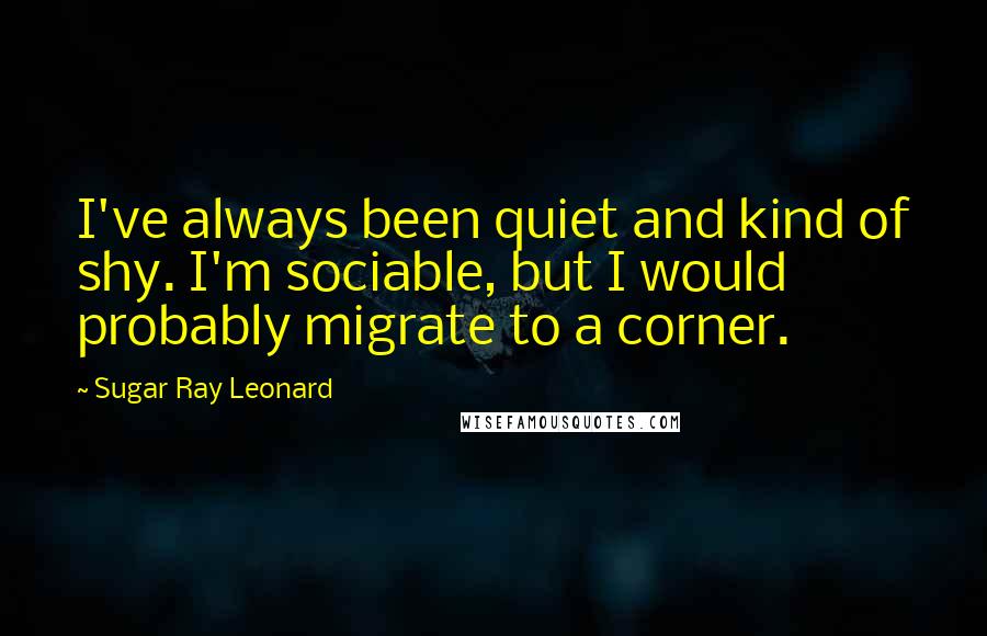 Sugar Ray Leonard Quotes: I've always been quiet and kind of shy. I'm sociable, but I would probably migrate to a corner.