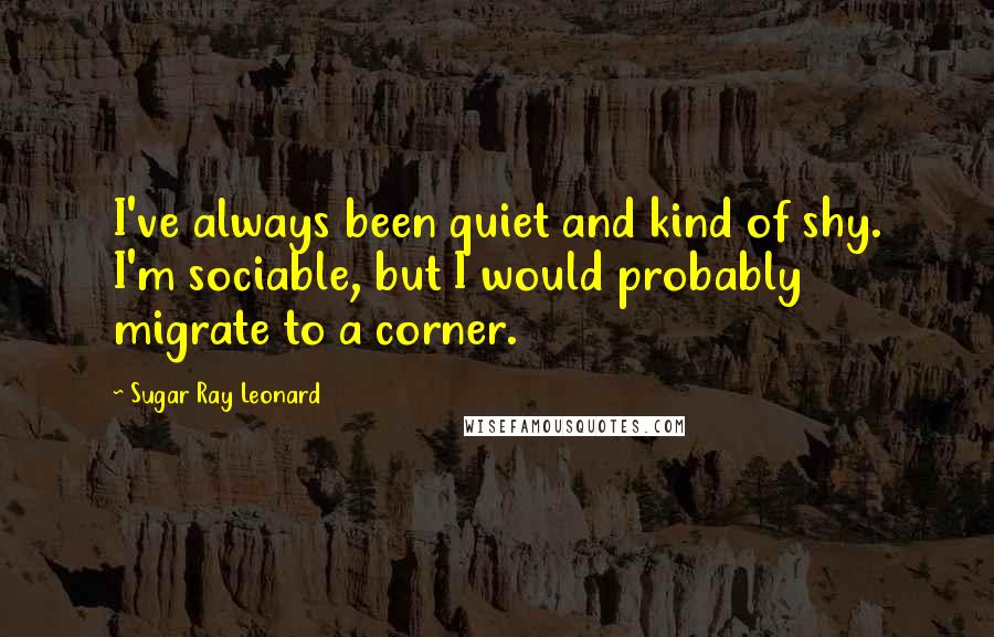 Sugar Ray Leonard Quotes: I've always been quiet and kind of shy. I'm sociable, but I would probably migrate to a corner.