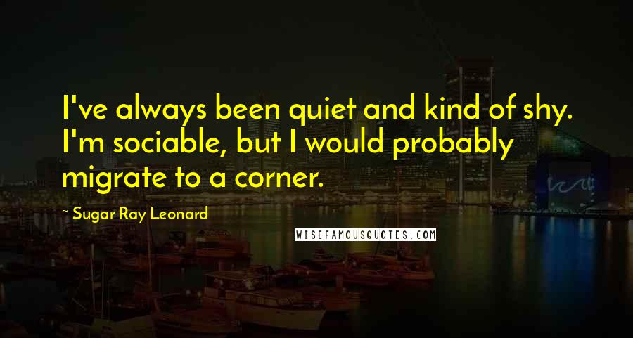 Sugar Ray Leonard Quotes: I've always been quiet and kind of shy. I'm sociable, but I would probably migrate to a corner.