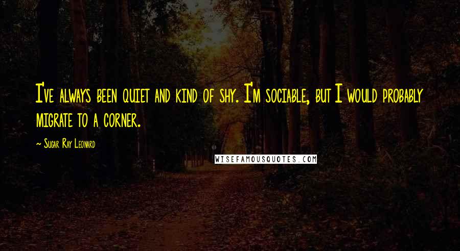 Sugar Ray Leonard Quotes: I've always been quiet and kind of shy. I'm sociable, but I would probably migrate to a corner.