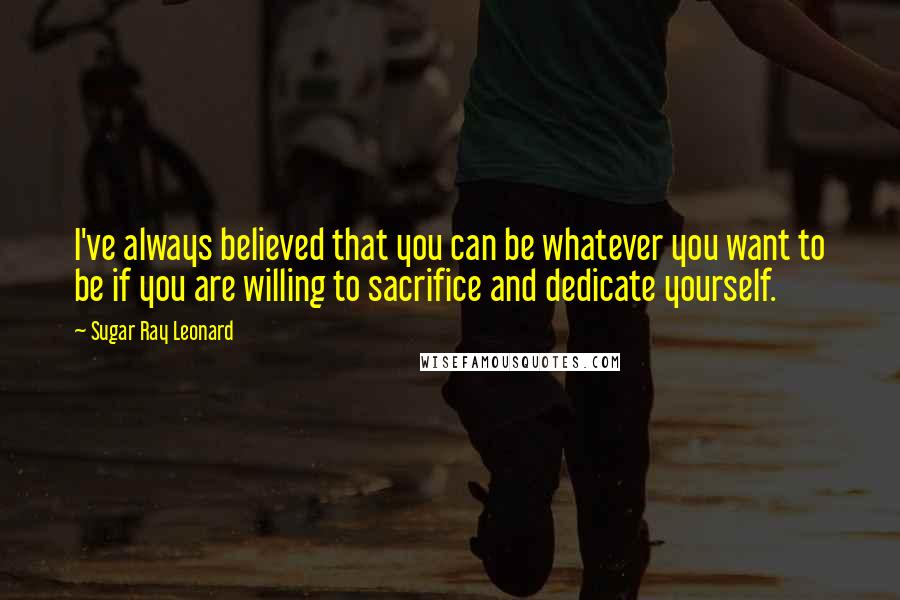 Sugar Ray Leonard Quotes: I've always believed that you can be whatever you want to be if you are willing to sacrifice and dedicate yourself.