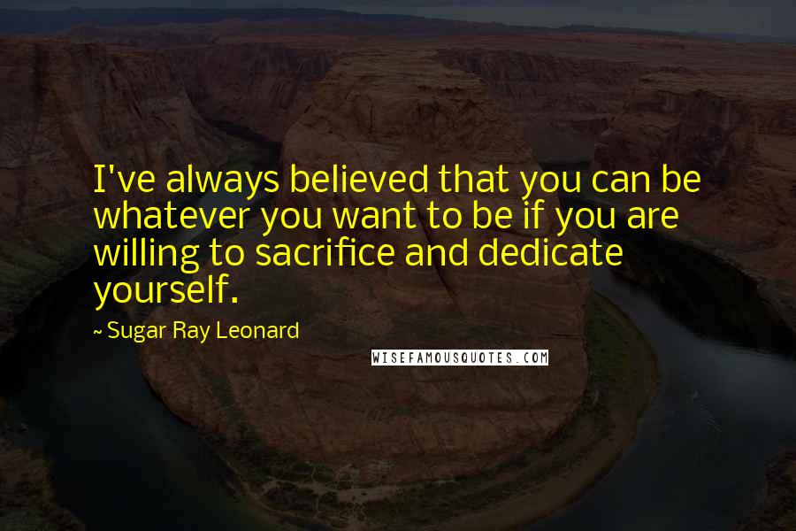 Sugar Ray Leonard Quotes: I've always believed that you can be whatever you want to be if you are willing to sacrifice and dedicate yourself.