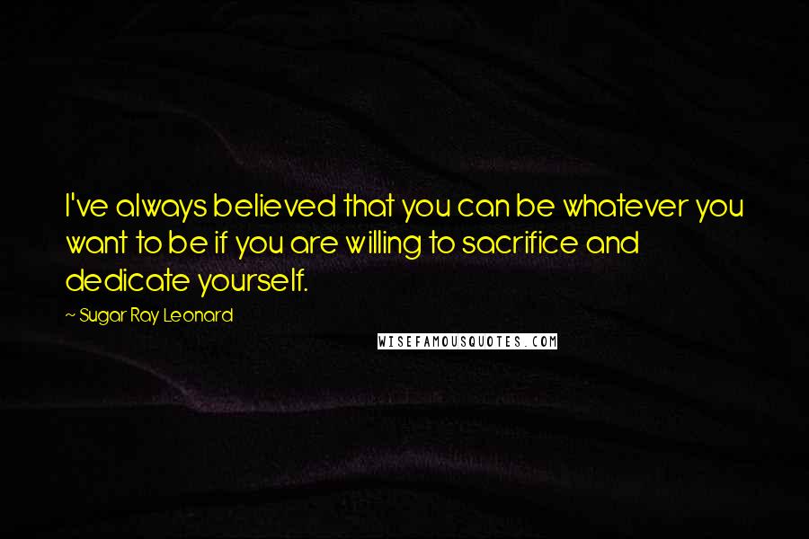 Sugar Ray Leonard Quotes: I've always believed that you can be whatever you want to be if you are willing to sacrifice and dedicate yourself.