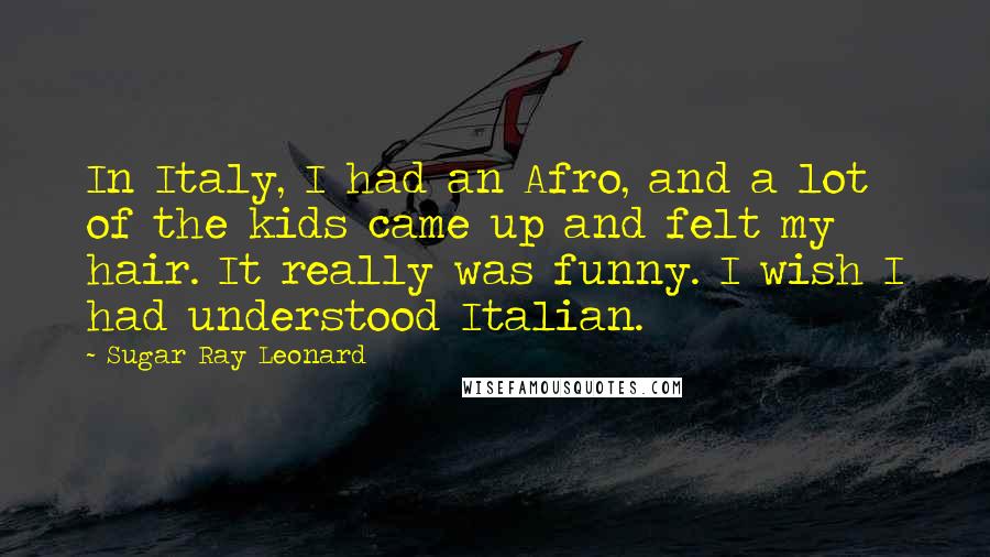 Sugar Ray Leonard Quotes: In Italy, I had an Afro, and a lot of the kids came up and felt my hair. It really was funny. I wish I had understood Italian.