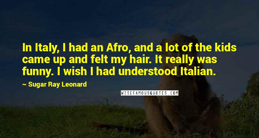 Sugar Ray Leonard Quotes: In Italy, I had an Afro, and a lot of the kids came up and felt my hair. It really was funny. I wish I had understood Italian.