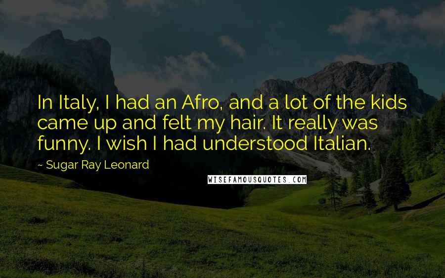 Sugar Ray Leonard Quotes: In Italy, I had an Afro, and a lot of the kids came up and felt my hair. It really was funny. I wish I had understood Italian.