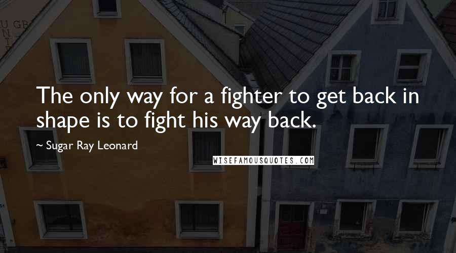 Sugar Ray Leonard Quotes: The only way for a fighter to get back in shape is to fight his way back.